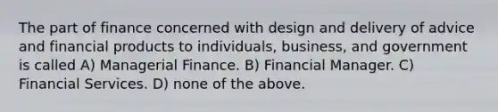 The part of finance concerned with design and delivery of advice and financial products to individuals, business, and government is called A) Managerial Finance. B) Financial Manager. C) Financial Services. D) none of the above.