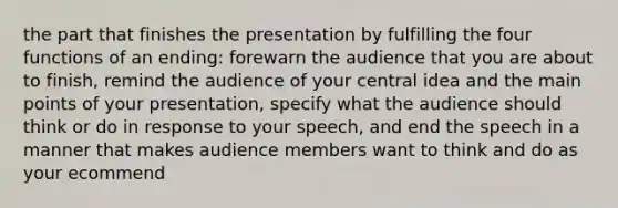 the part that finishes the presentation by fulfilling the four functions of an ending: forewarn the audience that you are about to finish, remind the audience of your central idea and the main points of your presentation, specify what the audience should think or do in response to your speech, and end the speech in a manner that makes audience members want to think and do as your ecommend