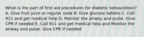 What is the part of first aid procedures for diabetic ketoacidosis? A. Give fruit juice or regular soda B. Give glucose tablets C. Call 911 and get medical help D. Monitor the airway and pulse. Give CPR if needed E. Call 911 and get medical help and Monitor the airway and pulse. Give CPR if needed