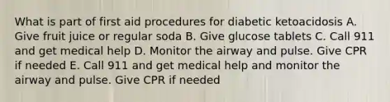 What is part of first aid procedures for diabetic ketoacidosis A. Give fruit juice or regular soda B. Give glucose tablets C. Call 911 and get medical help D. Monitor the airway and pulse. Give CPR if needed E. Call 911 and get medical help and monitor the airway and pulse. Give CPR if needed