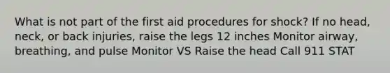 What is not part of the first aid procedures for shock? If no head, neck, or back injuries, raise the legs 12 inches Monitor airway, breathing, and pulse Monitor VS Raise the head Call 911 STAT