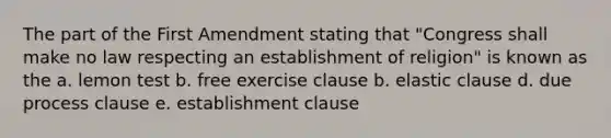 The part of the First Amendment stating that "Congress shall make no law respecting an establishment of religion" is known as the a. lemon test b. free exercise clause b. elastic clause d. due process clause e. establishment clause