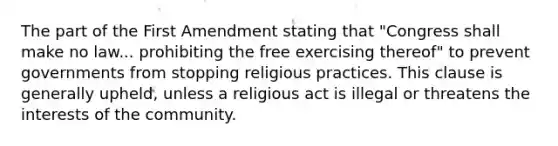 The part of the First Amendment stating that "Congress shall make no law... prohibiting the free exercising thereof" to prevent governments from stopping religious practices. This clause is generally upheld, unless a religious act is illegal or threatens the interests of the community.