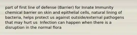 part of first line of defense (Barrier) for Innate Immunity chemical barrier on skin and epithelial cells, natural lining of bacteria, helps protect us against outside/external pathogens that may hurt us ​ Infection can happen when there is a disruption in the normal flora ​