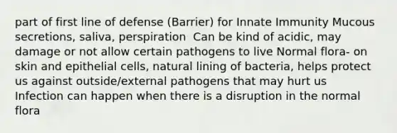 part of first line of defense (Barrier) for Innate Immunity Mucous secretions, saliva, perspiration ​ Can be kind of acidic, may damage or not allow certain pathogens to live​ Normal flora- on skin and epithelial cells, natural lining of bacteria, helps protect us against outside/external pathogens that may hurt us ​ Infection can happen when there is a disruption in the normal flora ​