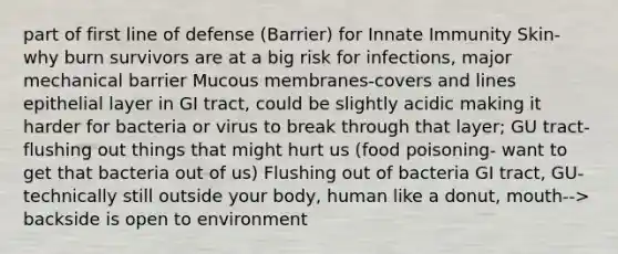 part of first line of defense (Barrier) for Innate Immunity Skin- why burn survivors are at a big risk for infections, major mechanical barrier​ Mucous membranes-covers and lines epithelial layer in GI tract, could be slightly acidic making it harder for bacteria or virus to break through that layer; GU tract- flushing out things that might hurt us (food poisoning- want to get that bacteria out of us)​ Flushing out of bacteria GI tract, GU- technically still outside your body, human like a donut, mouth--> backside is open to environment​