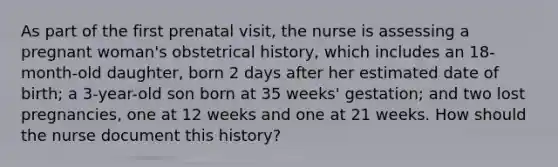 As part of the first prenatal visit, the nurse is assessing a pregnant woman's obstetrical history, which includes an 18-month-old daughter, born 2 days after her estimated date of birth; a 3-year-old son born at 35 weeks' gestation; and two lost pregnancies, one at 12 weeks and one at 21 weeks. How should the nurse document this history?