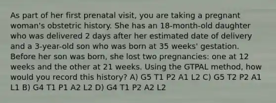 As part of her first prenatal visit, you are taking a pregnant woman's obstetric history. She has an 18-month-old daughter who was delivered 2 days after her estimated date of delivery and a 3-year-old son who was born at 35 weeks' gestation. Before her son was born, she lost two pregnancies: one at 12 weeks and the other at 21 weeks. Using the GTPAL method, how would you record this history? A) G5 T1 P2 A1 L2 C) G5 T2 P2 A1 L1 B) G4 T1 P1 A2 L2 D) G4 T1 P2 A2 L2