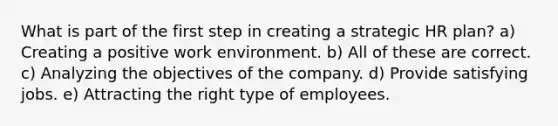 What is part of the first step in creating a strategic HR plan? a) Creating a positive work environment. b) All of these are correct. c) Analyzing the objectives of the company. d) Provide satisfying jobs. e) Attracting the right type of employees.