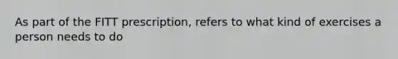 As part of the FITT prescription, refers to what kind of exercises a person needs to do