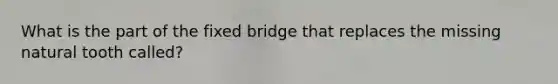 What is the part of the fixed bridge that replaces the missing natural tooth called?