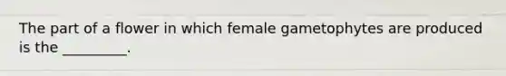 The part of a flower in which female gametophytes are produced is the _________.