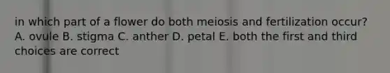 in which part of a flower do both meiosis and fertilization occur? A. ovule B. stigma C. anther D. petal E. both the first and third choices are correct