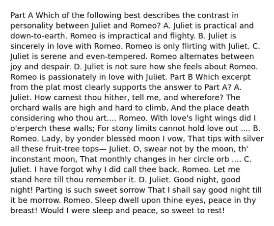 Part A Which of the following best describes the contrast in personality between Juliet and Romeo? A. Juliet is practical and down-to-earth. Romeo is impractical and flighty. B. Juliet is sincerely in love with Romeo. Romeo is only flirting with Juliet. C. Juliet is serene and even-tempered. Romeo alternates between joy and despair. D. Juliet is not sure how she feels about Romeo. Romeo is passionately in love with Juliet. Part B Which excerpt from the plat most clearly supports the answer to Part A? A. Juliet. How camest thou hither, tell me, and wherefore? The orchard walls are high and hard to climb, And the place death considering who thou art.... Romeo. With love's light wings did I o'erperch these walls; For stony limits cannot hold love out .... B. Romeo. Lady, by yonder blessèd moon I vow, That tips with silver all these fruit-tree tops— Juliet. O, swear not by the moon, th' inconstant moon, That monthly changes in her circle orb .... C. Juliet. I have forgot why I did call thee back. Romeo. Let me stand here till thou remember it. D. Juliet. Good night, good night! Parting is such sweet sorrow That I shall say good night till it be morrow. Romeo. Sleep dwell upon thine eyes, peace in thy breast! Would I were sleep and peace, so sweet to rest!