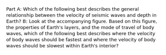 Part A: Which of the following best describes the general relationship between the velocity of seismic waves and depth in Earth? B: Look at the accompanying figure. Based on this figure, the properties of Earth's layers, and the mode of travel of body waves, which of the following best describes where the velocity of body waves should be fastest and where the velocity of body waves should be slowest within Earth's interior?