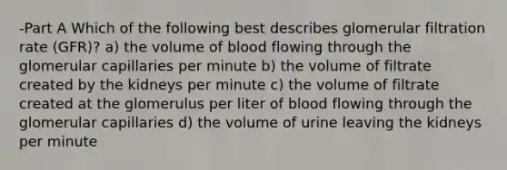 -Part A Which of the following best describes glomerular filtration rate (GFR)? a) the volume of blood flowing through the glomerular capillaries per minute b) the volume of filtrate created by the kidneys per minute c) the volume of filtrate created at the glomerulus per liter of blood flowing through the glomerular capillaries d) the volume of urine leaving the kidneys per minute