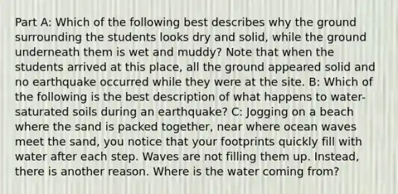 Part A: Which of the following best describes why the ground surrounding the students looks dry and solid, while the ground underneath them is wet and muddy? Note that when the students arrived at this place, all the ground appeared solid and no earthquake occurred while they were at the site. B: Which of the following is the best description of what happens to water-saturated soils during an earthquake? C: Jogging on a beach where the sand is packed together, near where ocean waves meet the sand, you notice that your footprints quickly fill with water after each step. Waves are not filling them up. Instead, there is another reason. Where is the water coming from?