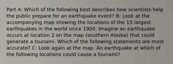 Part A: Which of the following best describes how scientists help the public prepare for an earthquake event? B: Look at the accompanying map showing the locations of the 15 largest earthquakes in the world since 1900. Imagine an earthquake occurs at location 2 on the map (southern Alaska) that could generate a tsunami. Which of the following statements are most accurate? C: Look again at the map. An earthquake at which of the following locations could cause a tsunami?