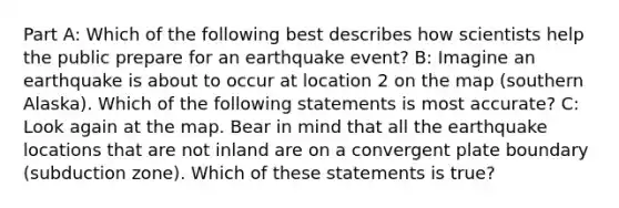 Part A: Which of the following best describes how scientists help the public prepare for an earthquake event? B: Imagine an earthquake is about to occur at location 2 on the map (southern Alaska). Which of the following statements is most accurate? C: Look again at the map. Bear in mind that all the earthquake locations that are not inland are on a convergent plate boundary (subduction zone). Which of these statements is true?