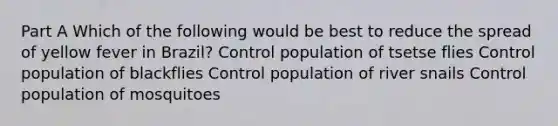 Part A Which of the following would be best to reduce the spread of yellow fever in Brazil? Control population of tsetse flies Control population of blackflies Control population of river snails Control population of mosquitoes