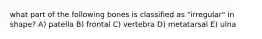 what part of the following bones is classified as "irregular" in shape? A) patella B) frontal C) vertebra D) metatarsal E) ulna