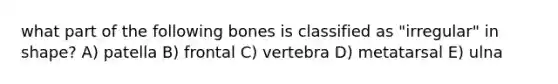 what part of the following bones is classified as "irregular" in shape? A) patella B) frontal C) vertebra D) metatarsal E) ulna