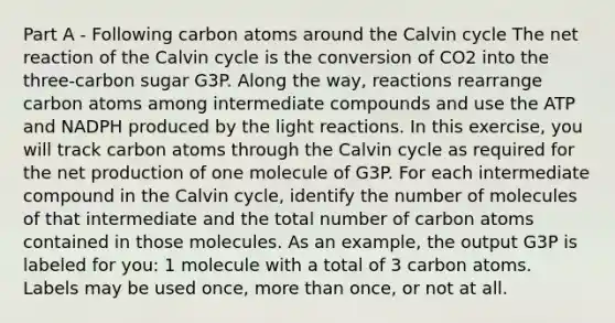 Part A - Following carbon atoms around the Calvin cycle The net reaction of the Calvin cycle is the conversion of CO2 into the three-carbon sugar G3P. Along the way, reactions rearrange carbon atoms among intermediate compounds and use the ATP and NADPH produced by the light reactions. In this exercise, you will track carbon atoms through the Calvin cycle as required for the net production of one molecule of G3P. For each intermediate compound in the Calvin cycle, identify the number of molecules of that intermediate and the total number of carbon atoms contained in those molecules. As an example, the output G3P is labeled for you: 1 molecule with a total of 3 carbon atoms. Labels may be used once, more than once, or not at all.