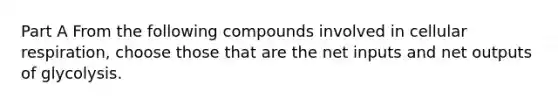 Part A From the following compounds involved in <a href='https://www.questionai.com/knowledge/k1IqNYBAJw-cellular-respiration' class='anchor-knowledge'>cellular respiration</a>, choose those that are the net inputs and net outputs of glycolysis.