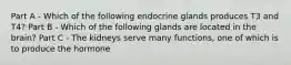 Part A - Which of the following endocrine glands produces T3 and T4? Part B - Which of the following glands are located in the brain? Part C - The kidneys serve many functions, one of which is to produce the hormone