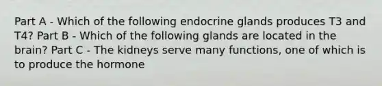 Part A - Which of the following endocrine glands produces T3 and T4? Part B - Which of the following glands are located in the brain? Part C - The kidneys serve many functions, one of which is to produce the hormone