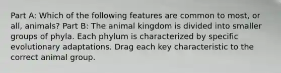 Part A: Which of the following features are common to most, or all, animals? Part B: The animal kingdom is divided into smaller groups of phyla. Each phylum is characterized by specific evolutionary adaptations. Drag each key characteristic to the correct animal group.