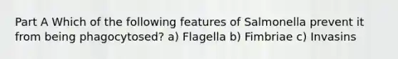 Part A Which of the following features of Salmonella prevent it from being phagocytosed? a) Flagella b) Fimbriae c) Invasins