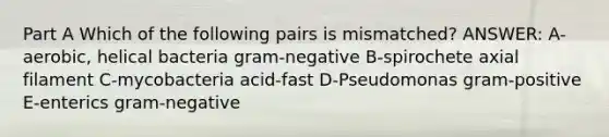 Part A Which of the following pairs is mismatched? ANSWER: A-aerobic, helical bacteria gram-negative B-spirochete axial filament C-mycobacteria acid-fast D-Pseudomonas gram-positive E-enterics gram-negative