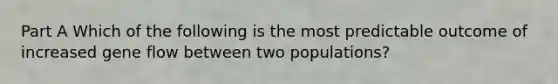 Part A Which of the following is the most predictable outcome of increased gene flow between two populations?