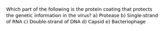 Which part of the following is the protein coating that protects the genetic information in the virus? a) Protease b) Single-strand of RNA c) Double-strand of DNA d) Capsid e) Bacteriophage