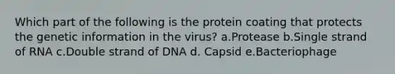 Which part of the following is the protein coating that protects the genetic information in the virus? a.Protease b.Single strand of RNA c.Double strand of DNA d. Capsid e.Bacteriophage