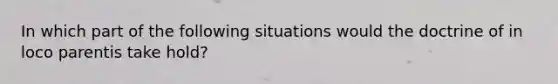 In which part of the following situations would the doctrine of in loco parentis take hold?