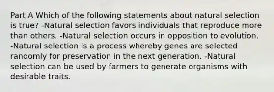 Part A Which of the following statements about natural selection is true? -Natural selection favors individuals that reproduce more than others. -Natural selection occurs in opposition to evolution. -Natural selection is a process whereby genes are selected randomly for preservation in the next generation. -Natural selection can be used by farmers to generate organisms with desirable traits.