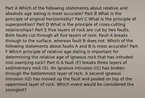 Part A Which of the following statements about relative and absolute age dating is most accurate? Part B What is the principle of original horizontality? Part C What is the principle of superposition? Part D What is the principle of cross-cutting relationships? Part E Five layers of rock are cut by two faults. Both faults cut through all five layers of rock. Fault A breaks through to the surface, whereas fault B does not. Which of the following statements about faults A and B is most accurate? Part F Which principle of relative age dating is important for determining the relative age of igneous rock that has intruded into overlying rock? Part G A fault (F) breaks three layers of sedimentary rock (S). An igneous intrusion (I1) has broken through the bottommost layer of rock. A second igneous intrusion (I2) has moved up the fault and pooled on top of the uppermost layer of rock. Which event would be considered the youngest?