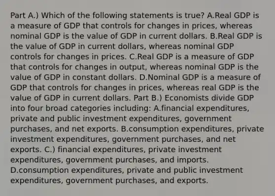 Part A.) Which of the following statements is​ true? A.Real GDP is a measure of GDP that controls for changes in​ prices, whereas nominal GDP is the value of GDP in current dollars. B.Real GDP is the value of GDP in current​ dollars, whereas nominal GDP controls for changes in prices. C.Real GDP is a measure of GDP that controls for changes in​ output, whereas nominal GDP is the value of GDP in constant dollars. D.Nominal GDP is a measure of GDP that controls for changes in​ prices, whereas real GDP is the value of GDP in current dollars. Part B.) Economists divide GDP into four broad categories​ including: A.financial​ expenditures, private and public investment​ expenditures, government​ purchases, and net exports. B.consumption​ expenditures, private investment​ expenditures, government​ purchases, and net exports. C.) financial​ expenditures, private investment​ expenditures, government​ purchases, and imports. D.consumption​ expenditures, private and public investment​ expenditures, government​ purchases, and exports.