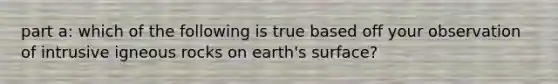 part a: which of the following is true based off your observation of intrusive igneous rocks on earth's surface?