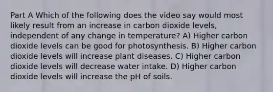 Part A Which of the following does the video say would most likely result from an increase in carbon dioxide levels, independent of any change in temperature? A) Higher carbon dioxide levels can be good for photosynthesis. B) Higher carbon dioxide levels will increase plant diseases. C) Higher carbon dioxide levels will decrease water intake. D) Higher carbon dioxide levels will increase the pH of soils.