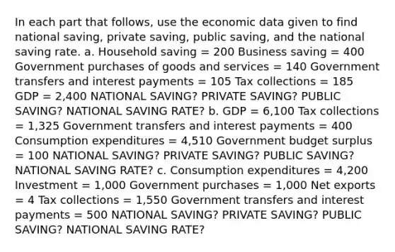 In each part that follows, use the economic data given to find national saving, private saving, public saving, and the national saving rate. a. Household saving = 200 Business saving = 400 Government purchases of goods and services = 140 Government transfers and interest payments = 105 Tax collections = 185 GDP = 2,400 NATIONAL SAVING? PRIVATE SAVING? PUBLIC SAVING? NATIONAL SAVING RATE? b. GDP = 6,100 Tax collections = 1,325 Government transfers and interest payments = 400 Consumption expenditures = 4,510 Government budget surplus = 100 NATIONAL SAVING? PRIVATE SAVING? PUBLIC SAVING? NATIONAL SAVING RATE? c. Consumption expenditures = 4,200 Investment = 1,000 Government purchases = 1,000 Net exports = 4 Tax collections = 1,550 Government transfers and interest payments = 500 NATIONAL SAVING? PRIVATE SAVING? PUBLIC SAVING? NATIONAL SAVING RATE?