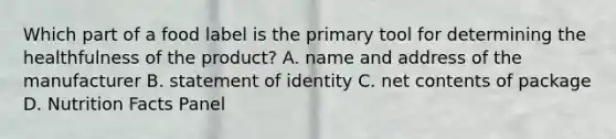 Which part of a food label is the primary tool for determining the healthfulness of the product? A. name and address of the manufacturer B. statement of identity C. net contents of package D. Nutrition Facts Panel