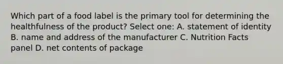 Which part of a food label is the primary tool for determining the healthfulness of the product? Select one: A. statement of identity B. name and address of the manufacturer C. Nutrition Facts panel D. net contents of package