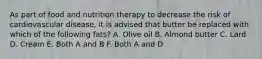 As part of food and nutrition therapy to decrease the risk of cardiovascular disease, it is advised that butter be replaced with which of the following fats? A. Olive oil B. Almond butter C. Lard D. Cream E. Both A and B F. Both A and D