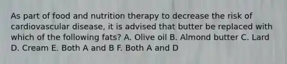 As part of food and nutrition therapy to decrease the risk of cardiovascular disease, it is advised that butter be replaced with which of the following fats? A. Olive oil B. Almond butter C. Lard D. Cream E. Both A and B F. Both A and D