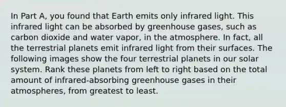 In Part A, you found that Earth emits only infrared light. This infrared light can be absorbed by greenhouse gases, such as carbon dioxide and water vapor, in the atmosphere. In fact, all the terrestrial planets emit infrared light from their surfaces. The following images show the four terrestrial planets in our solar system. Rank these planets from left to right based on the total amount of infrared-absorbing greenhouse gases in their atmospheres, from greatest to least.