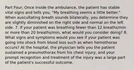 Part Four; Once inside the ambulance, the patient has stable vital signs and tells you, "My breathing seems a little better." When auscultating breath sounds bilaterally, you determine they are slightly diminished on the right side and normal on the left side. 7. If your patient was breathing fewer than 12 breaths/min or <a href='https://www.questionai.com/knowledge/keWHlEPx42-more-than' class='anchor-knowledge'>more than</a> 20 breaths/min, what would you consider doing? 8. What signs and symptoms would you see if your patient was going into shock from blood loss such as when hemothorax occurs? At the hospital, the physician tells you the patient sustained a pneumothorax from his chest injury, and your prompt recognition and treatment of the injury was a large part of the patient's successful outcome.