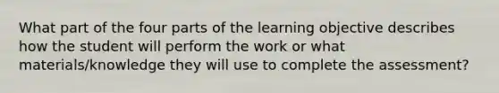 What part of the four parts of the learning objective describes how the student will perform the work or what materials/knowledge they will use to complete the assessment?